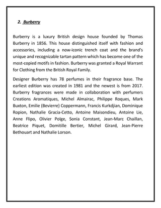 2. Burberry
Burberry is a luxury British design house founded by Thomas
Burberry in 1856. This house distinguished itself with fashion and
accessories, including a now-iconic trench coat and the brand's
unique and recognizable tartan pattern which has become one of the
most-copied motifs in fashion. Burberry was granted a Royal Warrant
for Clothing from the British Royal Family.
Designer Burberry has 78 perfumes in their fragrance base. The
earliest edition was created in 1981 and the newest is from 2017.
Burberry fragrances were made in collaboration with perfumers
Creations Aromatiques, Michel Almairac, Philippe Roques, Mark
Buxton, Emilie (Bevierre) Coppermann, Francis Kurkdjian, Dominique
Ropion, Nathalie Gracia-Cetto, Antoine Maisondieu, Antoine Lie,
Anne Flipo, Olivier Polge, Sonia Constant, Jean-Marc Chaillan,
Beatrice Piquet, Domitille Bertier, Michel Girard, Jean-Pierre
Bethouart and Nathalie Lorson.
 