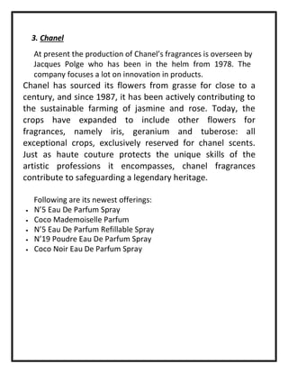 3. Chanel
At present the production of Chanel’s fragrances is overseen by
Jacques Polge who has been in the helm from 1978. The
company focuses a lot on innovation in products.
Chanel has sourced its flowers from grasse for close to a
century, and since 1987, it has been actively contributing to
the sustainable farming of jasmine and rose. Today, the
crops have expanded to include other flowers for
fragrances, namely iris, geranium and tuberose: all
exceptional crops, exclusively reserved for chanel scents.
Just as haute couture protects the unique skills of the
artistic professions it encompasses, chanel fragrances
contribute to safeguarding a legendary heritage.
Following are its newest offerings:
• N’5 Eau De Parfum Spray
• Coco Mademoiselle Parfum
• N’5 Eau De Parfum Refillable Spray
• N’19 Poudre Eau De Parfum Spray
• Coco Noir Eau De Parfum Spray
 