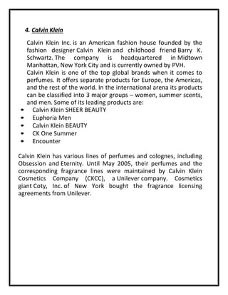 4. Calvin Klein
Calvin Klein Inc. is an American fashion house founded by the
fashion designer Calvin Klein and childhood friend Barry K.
Schwartz. The company is headquartered in Midtown
Manhattan, New York City and is currently owned by PVH.
Calvin Klein is one of the top global brands when it comes to
perfumes. It offers separate products for Europe, the Americas,
and the rest of the world. In the international arena its products
can be classified into 3 major groups – women, summer scents,
and men. Some of its leading products are:
• Calvin Klein SHEER BEAUTY
• Euphoria Men
• Calvin Klein BEAUTY
• CK One Summer
• Encounter
Calvin Klein has various lines of perfumes and colognes, including
Obsession and Eternity. Until May 2005, their perfumes and the
corresponding fragrance lines were maintained by Calvin Klein
Cosmetics Company (CKCC), a Unilever company. Cosmetics
giant Coty, Inc. of New York bought the fragrance licensing
agreements from Unilever.
 