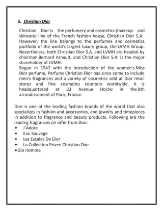5. Christian Dior
Christian Dior is the perfumery and cosmetics (makeup and
skincare) line of the French fashion house, Christian Dior S.A..
However, the line belongs to the perfumes and cosmetics
portfolio of the world's largest luxury group, the LVMH Group.
Nevertheless, both Christian Dior S.A. and LVMH are headed by
chairman Bernard Arnault, and Christian Dior S.A. is the major
shareholder of LVMH.
Begun in 1947 with the introduction of the women's Miss
Dior perfume, Parfums Christian Dior has since come to include
men's fragrances and a variety of cosmetics sold at Dior retail
stores and fine cosmetics counters worldwide. It is
headquartered at 33 Avenue Hoche in the 8th
arrondissement of Paris, France.
Dior is one of the leading fashion brands of the world that also
specializes in fashion and accessories, and jewelry and timepieces
in addition to fragrance and beauty products. Following are the
leading fragrances on offer from Dior:
• J’Adore
• Eau Sauvage
• Les Escales De Dior
• La Collection Privee Christian Dior
•Dio Homme
 