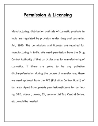 Permission & Licensing
Manufacturing, distribution and sale of cosmetic products in
India are regulated by provision under drug and cosmetics
Act, 1940. The permissions and licenses are required for
manufacturing in India. We need permission from the Drug
Control Authority of that particular area for manufacturing of
cosmetics. If there are going to be any pollution
discharge/emission during the course of manufacture, there
we need approval from the PCB (Pollution Control Board) of
our area. Apart from generis permissions/license for our let-
up, S&E, labour , power, SSI, commercial Tax, Central Excise,
etc., would be needed.
 