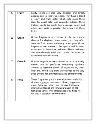 5. Fruity
6. Green
7. Oceanic
8. Spicy
Fruity smells are also very pleasant and largely
popular due to their sweetness. They have a blend
of spicy and fruity notes which help make these
ideal for usual dates and romantic outings. These
include smells like apple, berry, mango, peach and
other juicy fruits or possibly the essence of these
fruits.
Green fragrances are known to be very good
choices for daytime casual events, as they offer
scents of fresh leaves and newly mown grass. Green
fragrances are known to be sporty and in most
cases tend to be unisex perfumes. These perfumes
are considerately mild and should be worn on
casual events or occasions.
Oceanic fragrances are claimed to be a relatively
newer type of perfumes containing synthetic
aromas to resemble smells of mountain air, clean
linen etc. These fragrances are claimed to be very
good choices for job interviews and official events
.
These fragrances pack in those kitchen smells like
cinnamon, ginger, cardamom, cloves, pepper and
more. Spicy fragrances claim to have their own
alluring scents and are very luxurious in an old
fashioned sense. These fragrances are a huge hit
for casual occasions and brunches.
 