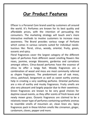 Our Product Features
Effacer is a Personal Care brand used by customers all around
the world. It’s Perfumes are known for its best quality and
affordable prices, with the intention of persuading the
consumers. The marketing strategy will touch one’s more
interactive methods to involve customers to increase mass
awareness. The Brand provides various range of Perfume
which comes in various variants suited for individual needs-
luscious like: floral, citrus, woody, oriental, fruity, green,
oceanic and spicy.
Floral fragrances cover the largest category of the different
types of perfumes from different sweet smelling flowers like
roses, jasmine, orange blossoms, gardenias and carnations
amongst others. Citrus-based perfumes have the essence of
citrus to offer a tangy feel. Woody fragrances are a
combination of wood and moss are most commonly referred
as chypre fragrances. The predominant use of oak moss,
citrus, patchouli, bergamont as well as sweet earthy aromas
help in creating a very soothing perfume. Oriental perfumes
are a mix of earthy and musky fragrances. Fruity smells are
also very pleasant and largely popular due to their sweetness.
Green fragrances are known to be very good choices for
daytime casual events, as they offer scents of fresh leaves and
newly mown grass. Oceanic fragrances are claimed to be a
relatively newer type of perfumes containing synthetic aromas
to resemble smells of mountain air, clean linen etc. Spicy
fragrances pack in those kitchen smells like cinnamon, ginger,
cardamom, cloves, pepper and more.
 