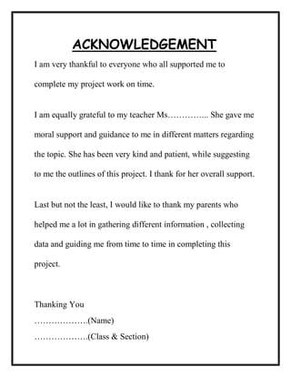 ACKNOWLEDGEMENT
I am very thankful to everyone who all supported me to
complete my project work on time.
I am equally grateful to my teacher Ms…………... She gave me
moral support and guidance to me in different matters regarding
the topic. She has been very kind and patient, while suggesting
to me the outlines of this project. I thank for her overall support.
Last but not the least, I would like to thank my parents who
helped me a lot in gathering different information , collecting
data and guiding me from time to time in completing this
project.
Thanking You
……………….(Name)
……………….(Class & Section)
 