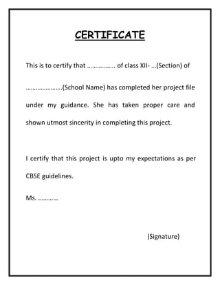 CERTIFICATE
This is to certify that …………….. of class XII- …(Section) of
………………….(School Name) has completed her project file
under my guidance. She has taken proper care and
shown utmost sincerity in completing this project.
I certify that this project is upto my expectations as per
CBSE guidelines.
Ms. …………
(Signature)
 