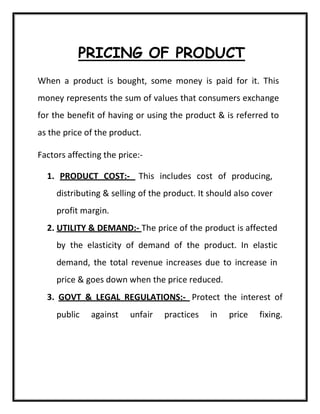 PRICING OF PRODUCT
When a product is bought, some money is paid for it. This
money represents the sum of values that consumers exchange
for the benefit of having or using the product & is referred to
as the price of the product.
Factors affecting the price:-
1. PRODUCT COST:- This includes cost of producing,
distributing & selling of the product. It should also cover
profit margin.
2. UTILITY & DEMAND:- The price of the product is affected
by the elasticity of demand of the product. In elastic
demand, the total revenue increases due to increase in
price & goes down when the price reduced.
3. GOVT & LEGAL REGULATIONS:- Protect the interest of
public against unfair practices in price fixing.
 