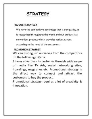 STRATEGY
PRODUCT STRATEGY
We have the competitive advantage that is our quality. It
is recognized throughout the world and our product is a
convenient product which provides various ranges
according to the need of the customers.
PROMOTION STRATEGY
We can distinguish ourselves from the competitors
on the following criteria.
Effacer advertises its perfumes through wide range
of media like TV Ads, social networking sites,
hoardings, magazines etc. Promotional strategy is
the direct way to connect and attract the
customers to buy the product.
Promotional strategy requires a lot of creativity &
innovation.
 