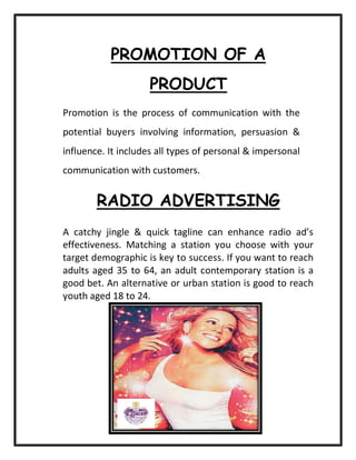 PROMOTION OF A
PRODUCT
Promotion is the process of communication with the
potential buyers involving information, persuasion &
influence. It includes all types of personal & impersonal
communication with customers.
RADIO ADVERTISING
A catchy jingle & quick tagline can enhance radio ad’s
effectiveness. Matching a station you choose with your
target demographic is key to success. If you want to reach
adults aged 35 to 64, an adult contemporary station is a
good bet. An alternative or urban station is good to reach
youth aged 18 to 24.
 