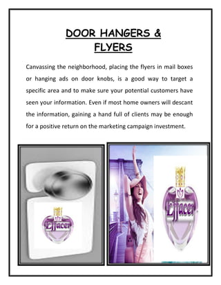 DOOR HANGERS &
FLYERS
Canvassing the neighborhood, placing the flyers in mail boxes
or hanging ads on door knobs, is a good way to target a
specific area and to make sure your potential customers have
seen your information. Even if most home owners will descant
the information, gaining a hand full of clients may be enough
for a positive return on the marketing campaign investment.
 