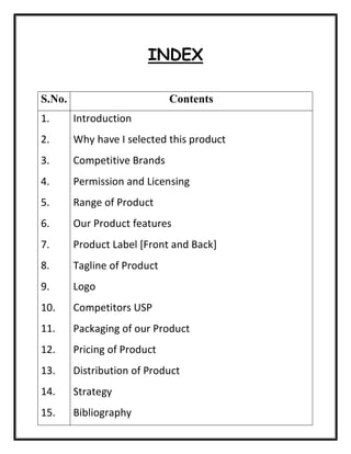 INDEX
S.No. Contents
1.
2.
3.
4.
5.
6.
7.
8.
9.
10.
11.
12.
13.
14.
15.
Introduction
Why have I selected this product
Competitive Brands
Permission and Licensing
Range of Product
Our Product features
Product Label [Front and Back]
Tagline of Product
Logo
Competitors USP
Packaging of our Product
Pricing of Product
Distribution of Product
Strategy
Bibliography
 