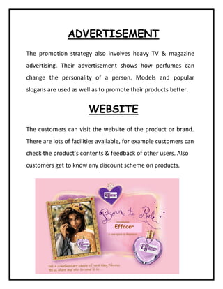 ADVERTISEMENT
The promotion strategy also involves heavy TV & magazine
advertising. Their advertisement shows how perfumes can
change the personality of a person. Models and popular
slogans are used as well as to promote their products better.
WEBSITE
The customers can visit the website of the product or brand.
There are lots of facilities available, for example customers can
check the product’s contents & feedback of other users. Also
customers get to know any discount scheme on products.
Effacer
 