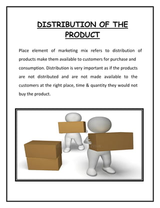 DISTRIBUTION OF THE
PRODUCT
Place element of marketing mix refers to distribution of
products make them available to customers for purchase and
consumption. Distribution is very important as if the products
are not distributed and are not made available to the
customers at the right place, time & quantity they would not
buy the product.
 