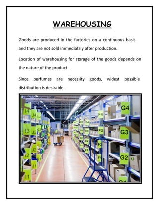 WAREHOUSING
Goods are produced in the factories on a continuous basis
and they are not sold immediately after production.
Location of warehousing for storage of the goods depends on
the nature of the product.
Since perfumes are necessity goods, widest possible
distribution is desirable.
 