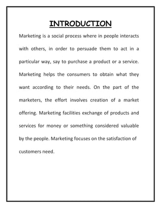 INTRODUCTION
Marketing is a social process where in people interacts
with others, in order to persuade them to act in a
particular way, say to purchase a product or a service.
Marketing helps the consumers to obtain what they
want according to their needs. On the part of the
marketers, the effort involves creation of a market
offering. Marketing facilities exchange of products and
services for money or something considered valuable
by the people. Marketing focuses on the satisfaction of
customers need.
 