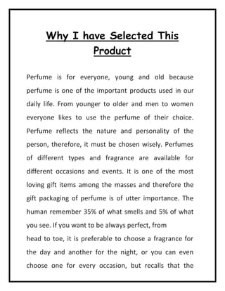 Why I have Selected This
Product
Perfume is for everyone, young and old because
perfume is one of the important products used in our
daily life. From younger to older and men to women
everyone likes to use the perfume of their choice.
Perfume reflects the nature and personality of the
person, therefore, it must be chosen wisely. Perfumes
of different types and fragrance are available for
different occasions and events. It is one of the most
loving gift items among the masses and therefore the
gift packaging of perfume is of utter importance. The
human remember 35% of what smells and 5% of what
you see. If you want to be always perfect, from
head to toe, it is preferable to choose a fragrance for
the day and another for the night, or you can even
choose one for every occasion, but recalls that the
 
