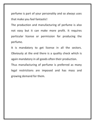 perfume is part of your personality and so always uses
that make you feel fantastic!
The production and manufacturing of perfume is also
not easy but it can make more profit. It requires
particular license or permission for producing the
perfume.
It is mandatory to get license in all the sectors.
Obviously at the end there is a quality check which is
again mandatory in all goods often their production.
Thus manufacturing of perfume is preferred as many
legal restrictions are imposed and has mass and
growing demand for them.
 