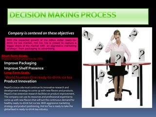 DECISION MAKING PROCESSCompany is centered on these objectivesWith the expected growth of the billion dollar ready-to-drink ice tea market, Hot Ice Tea is poised to capture a bigger share of the market with  an aggressive marketing strategy: from packaging to advertising. Short Term Goals: Improve market presence by 20%Improve PackagingImprove Shelf PresenceLong-Term Goals:World Number One ready-to-drink ice tea Product InnovationPepsiCo /coca cola must continue its innovative research and development strategy to come up with new flavors and products. PepsiCo has extensive research facilities on product improvement. The company can use its resources and professional expertise to come up with new flavors that will suit the continuous demand for healthy ready-to-drink hot ice tea. With aggressive marketing strategy and product positioning, Hot Ice Tea is ready to take the global lead in ready-to-drink tea industry.