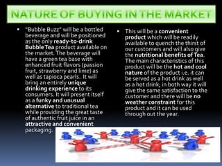 NATURE OF BUYING IN THE MARKET“Bubble Buzz” will be a bottled beverage and will be positioned as the only ready-to-drink Bubble Tea product available on the market. The beverage will have a green tea base with enhanced fruit flavors (passion fruit, strawberry and lime) as well as tapioca pearls.  It will bring an entirely unique drinking experience to its consumers. It will present itself as a funky and unusual alternative to traditional tea while providing the great taste of authentic fruit juice in an attractive and convenient packaging. This will be a convenient product which will be readily available to quench the thirst of our customers and will also give the nutritional benefits of Tea. The main characteristics of this product will be the hot and cool nature of the product i.e. it can be served as a hot drink as well as a hot drink; in both way it will give the same satisfaction to the customer and there will be no weather constraint for this product and it can be used through out the year. 