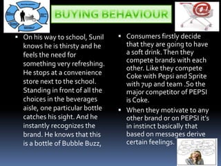 BUYING BEHAVIOUROn his way to school, Sunil knows he is thirsty and he feels the need for something very refreshing. He stops at a convenience store next to the school. Standing in front of all the choices in the beverages aisle, one particular bottle catches his sight. And he instantly recognizes the brand. He knows that this is a bottle of Bubble Buzz, Consumers firstly decide that they are going to have a soft drink. Then they compete brands with each other. Like they compete Coke with Pepsi and Sprite with 7up and team .So the major competitor of PEPSI is Coke.When they motivate to any other brand or on PEPSI it’s in instinct basically that based on messages derive certain feelings.
