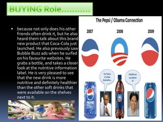 BUYING Role………..because not only does his other friends often drink it, but he also heard them talk about this brand new product that Coca-Cola just launched. He also previously saw Bubble Buzz ads when he surfed on his favourite websites. He grabs a bottle, and takes a closer look at the nutritive information label. He is very pleased to see that the new drink is more nutritive and definitely healthier than the other soft drinks that were available on the shelves next to it.