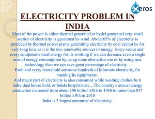 ELECTRICITY PROBLEM IN
             INDIA
 Most of the power is either thermal generated or hydel generated very small
     section of electricity is generated by wind. About 65% of electricity is
produced by thermal power plants generating electricity by coal cannot be for
 very long time as it is the non renewable sources of energy. Every sector and
every equipments need energy for its working if we can decrease even a single
   area of energy consumption by using some alternative use or by using new
          technology then we can save great percentage of electricity. .
    Each and every household consume hundreds of kilowatts electricity, for
                               running its equipments.
   And major part of electricity is also consumed while washing clothes be it
  individual house hold, or hotels hospitals etc…The country's annual energy
 production increased from about 190 billion kWh in 1986 to more than 837
                                 billion kWh in 2010
                    India is 5 largest consumer of electricity.
 