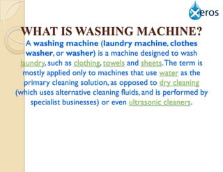 WHAT IS WASHING MACHINE?
   A washing machine (laundry machine, clothes
   washer, or washer) is a machine designed to wash
 laundry, such as clothing, towels and sheets. The term is
  mostly applied only to machines that use water as the
  primary cleaning solution, as opposed to dry cleaning
(which uses alternative cleaning fluids, and is performed by
    specialist businesses) or even ultrasonic cleaners.
 