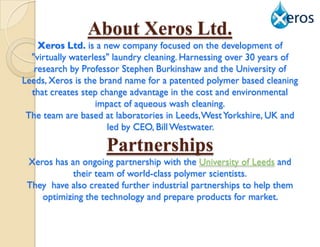 About Xeros Ltd.
    Xeros Ltd. is a new company focused on the development of
  "virtually waterless" laundry cleaning. Harnessing over 30 years of
   research by Professor Stephen Burkinshaw and the University of
Leeds, Xeros is the brand name for a patented polymer based cleaning
  that creates step change advantage in the cost and environmental
                   impact of aqueous wash cleaning.
 The team are based at laboratories in Leeds, West Yorkshire, UK and
                      led by CEO, Bill Westwater.

                     Partnerships
 Xeros has an ongoing partnership with the University of Leeds and
            their team of world-class polymer scientists.
 They have also created further industrial partnerships to help them
    optimizing the technology and prepare products for market.
 