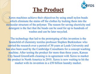 The Product
 Xeros machines achieve their objectives by using small nylon beads
  which eliminate the stains off the clothes by locking them into the
molecular structure of the polymer. The reason for saving electricity and
 detergent is the fact that the beads can be used for up to hundreds of
                    washes and can be later recycled.

   The technology that led to the prototyping of this invention is the
  brainchild of chemistry textiles professor Stephen Burkinshaw who
 carried the research over a period of 30 years at Leeds University and
has also been used by the Cambridge Consultants for a concept washing
  machine. After testing the product for more than three years, Kansas
 City based GreenEarth cleaning is in agreement with Xeros to market
 the product in North America in 2010. Xeros is now waiting to hit the
        market with its invention in a £50 billion laundry market.
 