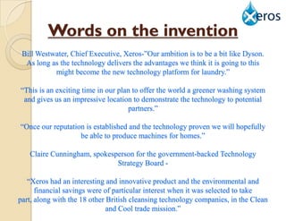 Words on the invention
 Bill Westwater, Chief Executive, Xeros-”Our ambition is to be a bit like Dyson.
  As long as the technology delivers the advantages we think it is going to this
           might become the new technology platform for laundry.”

“This is an exciting time in our plan to offer the world a greener washing system
 and gives us an impressive location to demonstrate the technology to potential
                                    partners.”

“Once our reputation is established and the technology proven we will hopefully
                   be able to produce machines for homes.”

   Claire Cunningham, spokesperson for the government-backed Technology
                             Strategy Board -

   “Xeros had an interesting and innovative product and the environmental and
      financial savings were of particular interest when it was selected to take
part, along with the 18 other British cleansing technology companies, in the Clean
                              and Cool trade mission.”
 