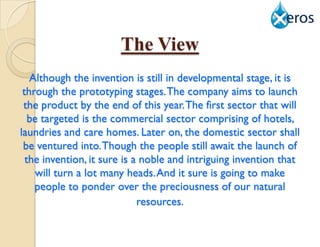 The View
   Although the invention is still in developmental stage, it is
 through the prototyping stages. The company aims to launch
 the product by the end of this year. The first sector that will
   be targeted is the commercial sector comprising of hotels,
laundries and care homes. Later on, the domestic sector shall
 be ventured into. Though the people still await the launch of
  the invention, it sure is a noble and intriguing invention that
    will turn a lot many heads. And it sure is going to make
    people to ponder over the preciousness of our natural
                             resources.
 