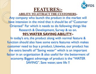 FEATURES:-
        ABILITY TO ATTRACT THE CUSTOMERS:-
   Any company who launch the product in the market will
  have intension in the mind that it should be of “Customer
   Oriented” Far which it needs to do following things like
          Research & Development, Survey & so on.
             90% WATER SAVING ABILITY:-
   In today‟s era, the product along with normal feature &
 function should also have some extra features which makes
 customer need to buy a product. Likewise, our product has
  the extra benefit of “Saving water” which is an important
factor in an organization & also useful for the betterment of
    economy. Biggest advantage of product is the “WATER
               SAVING”. Save water, save life !!
 