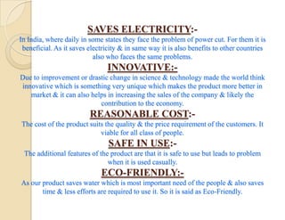 SAVES ELECTRICITY:-
In India, where daily in some states they face the problem of power cut. For them it is
 beneficial. As it saves electricity & in same way it is also benefits to other countries
                           also who faces the same problems.
                               INNOVATIVE:-
Due to improvement or drastic change in science & technology made the world think
innovative which is something very unique which makes the product more better in
   market & it can also helps in increasing the sales of the company & likely the
                           contribution to the economy.
                         REASONABLE COST:-
The cost of the product suits the quality & the price requirement of the customers. It
                            viable for all class of people.
                                SAFE IN USE:-
 The additional features of the product are that it is safe to use but leads to problem
                               when it is used casually.
                             ECO-FRIENDLY:-
As our product saves water which is most important need of the people & also saves
       time & less efforts are required to use it. So it is said as Eco-Friendly.
 