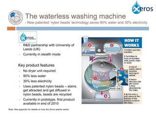 The waterless washing machine
     Context
                    - New patented ‘nylon beads’ technology saves 90% water and 30% electricity




               ¤   R&D partnership with University of
                   Leeds (UK)
               ¤   Currently in stealth mode


               Key product features
               ¤   No dryer unit required
               ¤   90% less water
               ¤   30% less electricity
               ¤   Uses patented nylon beads – stains
                   get attracted and get diffused in
                   nylon beads, beads are recycled
               ¤   Currently in prototype, first product
                   available in end of 2010
Note: See appendix for details on how the Xeros washer works
 
