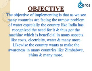 OBJECTIVE
The objective of implementing is that as we see
 many countries are facing the utmost problem
 of water especially the country like India has
   recognized the need for it & thus got the
 machine which is beneficial in many aspects
  like costs, electricity, water & many more.
    Likewise the country wants to make the
 awareness in many countries like Zimbabwe,
              china & many more.
 