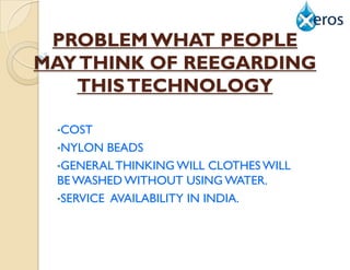 PROBLEM WHAT PEOPLE
MAY THINK OF REEGARDING
   THIS TECHNOLOGY

 •COST
 •NYLON  BEADS
 •GENERAL THINKING WILL CLOTHES WILL
 BE WASHED WITHOUT USING WATER.
 •SERVICE AVAILABILITY IN INDIA.
 