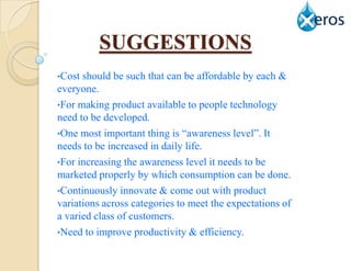 SUGGESTIONS
•Cost should be such that can be affordable by each &
everyone.
•For making product available to people technology
need to be developed.
•One most important thing is “awareness level”. It
needs to be increased in daily life.
•For increasing the awareness level it needs to be
marketed properly by which consumption can be done.
•Continuously innovate & come out with product
variations across categories to meet the expectations of
a varied class of customers.
•Need to improve productivity & efficiency.
 