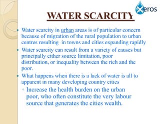 WATER SCARCITY
 Water scarcity in urban areas is of particular concern
  because of migration of the rural population to urban
  centres resulting in towns and cities expanding rapidly
 Water scarcity can result from a variety of causes but
  principally either source limitation, poor
  distribution, or inequality between the rich and the
  poor.
 What happens when there is a lack of water is all to
  apparent in many developing country cities
    ◦ Increase the health burden on the urban
      poor, who often constitute the very labour
      source that generates the cities wealth.
 