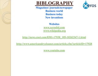 BIBLOGRAPHY
               Magazines/ journals/newspaper
                      Business world
                      Business today
                      New inventions

                        Websites
                     www.xerosltd.com
                     www.wikipedia.org

    http://news.cnet.com/8301-17938_105-10262347-1.html

http://www.americandrycleaner.com/article.cfm?articleID=17928

                     www.youtube.com
 