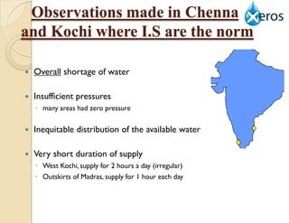 Observations made in Chennai
and Kochi where I.S are the norm

   Overall shortage of water

   Insufficient pressures
    ◦ many areas had zero pressure

   Inequitable distribution of the available water

   Very short duration of supply
    ◦ West Kochi, supply for 2 hours a day (irregular)
    ◦ Outskirts of Madras, supply for 1 hour each day
 