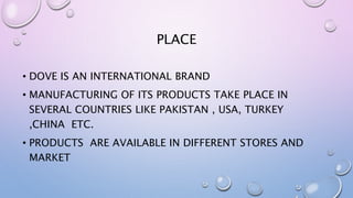 PLACE
• DOVE IS AN INTERNATIONAL BRAND
• MANUFACTURING OF ITS PRODUCTS TAKE PLACE IN
SEVERAL COUNTRIES LIKE PAKISTAN , USA, TURKEY
,CHINA ETC.
• PRODUCTS ARE AVAILABLE IN DIFFERENT STORES AND
MARKET
 