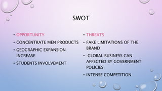 SWOT
• OPPORTUNITY
• CONCENTRATE MEN PRODUCTS
• GEOGRAPHIC EXPANSION
INCREASE
• STUDENTS INVOLVEMENT
• THREATS
• FAKE LIMITATIONS OF THE
BRAND
• GLOBAL BUSINESS CAN
AFFECTED BY GOVERNMENT
POLICIES
• INTENSE COMPETITION
 