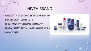NIVEA BRAND
• ONE OF THE LEADING SKIN CARE BRAND
• BRAND STARTED IN 1911
• IT IS OWNS BY GERMAN COMPANY
• NIVEA COMES FROM LATIN WORD MEANING
SNOW WHITE
 