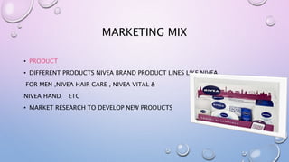 MARKETING MIX
• PRODUCT
• DIFFERENT PRODUCTS NIVEA BRAND PRODUCT LINES LIKE NIVEA
FOR MEN ,NIVEA HAIR CARE , NIVEA VITAL &
NIVEA HAND ETC
• MARKET RESEARCH TO DEVELOP NEW PRODUCTS
 