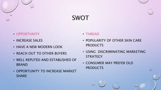 SWOT
• OPPORTUNITY
• INCREASE SALES
• HAVE A NEW MODERN LOOK
• REACH OUT TO OTHER BUYERS
• WELL REPUTED AND ESTABLISHED OF
BRAND
• OPPORTUNITY TO INCREASE MARKET
SHARE
• THREAD
• POPULARITY OF OTHER SKIN CARE
PRODUCTS
• USING DISCRIMINATING MARKETING
STRATEGY
• CONSUMER MAY PREFER OLD
PRODUCTS
 
