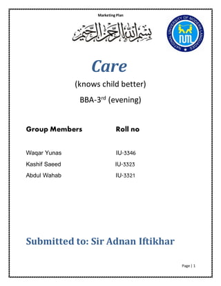 Marketing Plan 
Page | 1 
Care 
(knows child better) 
BBA-3rd (evening) 
Group Members Roll no 
Waqar Yunas IU-3346 
Kashif Saeed IU-3323 
Abdul Wahab IU-3321 
Submitted to: Sir Adnan Iftikhar 
 