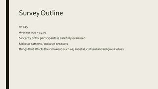 Survey Outline
n= 115
Average age = 24.07
Sincerity of the participants is carefully examined
Makeup patterns / makeup products
things that affects their makeup such as; societal, cultural and religious values
 