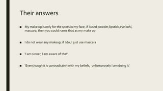 Their answers
■ My make up is only for the spots in my face, if I used powder,lipstick,eye kohl,
mascara, then you could name that as my make up
■ I do not wear any makeup, if I do, I just use mascara
■ ‘I am sinner, I am aware of that’
■ ‘Eventhough it is contradictinh with my beliefs, unfortunately I am doing it’
 