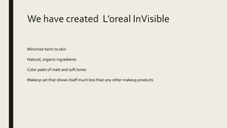 We have created L’oreal InVisible
Minimize harm to skin
Natural, organiz ingredients
Color palet of matt and soft tones
Makeup set that shows itself much less than any other makeup products
 