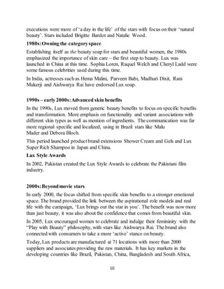 10
executions were more of ‘a day in the life’ of the stars with focus on their ‘natural
beauty’. Stars included Brigitte Bardot and Natalie Wood.
1980s:Owning the categoryspace
Establishing itself as the beauty soap for stars and beautiful women, the 1980s
emphasized the importance of skin care – the first step to beauty. Lux was
launched in China at this time. Sophia Loren, Raquel Welch and Cheryl Ladd were
some famous celebrities used during this time.
In India, actresses such as Hema Malini, Parveen Babi, Madhuri Dixit, Rani
Mukerji and Aishwarya Rai have endorsed Lux soap.
1990s – early2000s:Advanced skin benefits
In the 1990s, Lux moved from generic beauty benefits to focus on specific benefits
and transformation. More emphasis on functionality and variant associations with
different skin types as well as mention of ingredients. The communication was far
more regional specific and localized, using in Brazil stars like Malu
Mader and Debora Bloch.
This period launched productbrand extensions Shower Cream and Gels and Lux
Super Rich Shampoo in Japan and China.
Lux Style Awards
In 2002, Pakistan created the Lux Style Awards to celebrate the Pakistani film
industry.
2000s:Beyondmovie stars
In early 2000, the focus shifted from specific skin benefits to a stronger emotional
space. The brand provided the link between the aspirational role models and real
life with the campaign, ‘Lux brings out the star in you’. The benefit was now more
than just beauty, it was also about the confidence that comes from beautiful skin.
In 2005, Lux encouraged women to celebrate and indulge their femininity with the
“Play with Beauty” philosophy, with stars like Aishwarya Rai. The brand also
connected with consumers to take a more ‘active’ stance on beauty.
Today, Lux products are manufactured at 71 locations with more than 2000
suppliers and associates providing the raw materials. It has key markets in the
developing countries like Brazil, Pakistan, China, Bangladesh and South Africa,
 