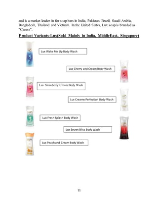 11
and is a market leader in for soap bars in India, Pakistan, Brazil, Saudi Arabia,
Bangladesh, Thailand and Vietnam. In the United States, Lux soap is branded as
"Caress".
Product Variants-Lux(Sold Mainly in India, MiddleEast, Singapore)
Lux Fresh Splash Body Wash
Lux Strawberry Cream Body Wash
Lux Peach and Cream Body Wash
Lux Wake Me Up Body Wash
Lux Cherry and Cream Body Wash
Lux Creamy Perfection Body Wash
Lux Secret Bliss Body Wash
 
